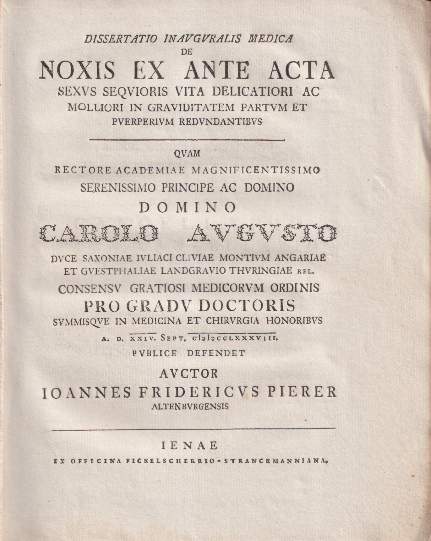 Dissertatio inauguralis medica de noxis ex ante acta sexus sequioris vita delicatiori ac molliori in graviditatem partum et puerperium redundantibus. ... Carolo Sugusto ... Pro gradu doctoris summisque in medicina et chirurgia honoribus. A.D. XXIV. Sept. MDCCLXXXVIII. Publice defendet auctor Ioannes Fridericus Pierer Altenburgensis. [bound with:] Ordinis Medici in Vniversitate Litteraria Ienensi ... Decanvs D. Christ. Gothfridvs Grvner Sollemnia Inavgvralia ... Ioannis Friderici Pierer Altenbvrgensis A.D. XXIIII. Septembris MDCCLXXXVIII. Habenda Indicit. Praemittuntur Fragmenta Medicorum Arabistarum De Variolis et Morbilis II.