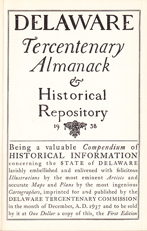 Delaware Tercentenary Almanack & Historical Repository 1938. Being a valuable Compendium of Historical Information concerning the State of Delaware lavishly embellished and enlivened with felicitous Illustrations by the most eminent Artists and accurate Maps and Plans by the most ingenious Cartographers, imprinted for and published by the Delaware Tercentenary Commission in the month of December, A.D. 1937 and to be sold by it at One Dollar a copy of this, the First Edition.