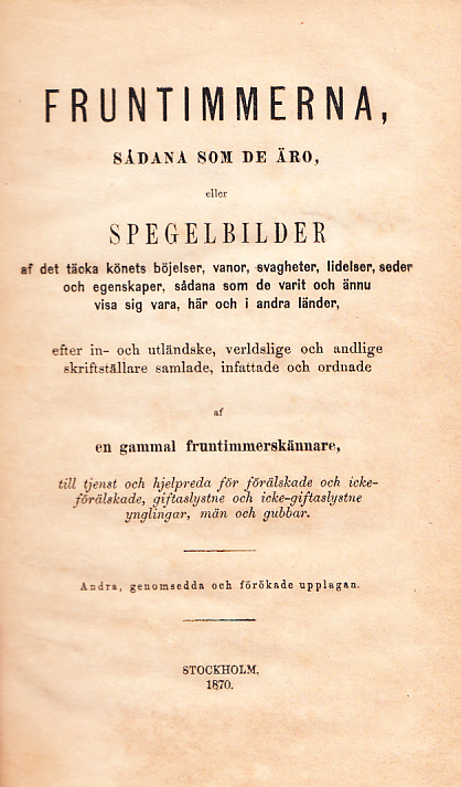 Fruntimmerna, sådana som de äro, eller Spegelbilder af det täcka könets böjelser, vanor, svagheter, lidelser, seder och egenskaper, sådana som de varit och ännu visa sig vara, här och i andra länder, efter in- och utländske, verldslige och andlige skriftställare samlade, infattade och ordnade af en gammal fruntimmerskännare, till tjenst och hjelpreda för förälskade och icke-förälskade, giftaslystne och icke-giftaslystne ynglingar, män och gubbar. Andra, genomsedda och förökade upplagan.