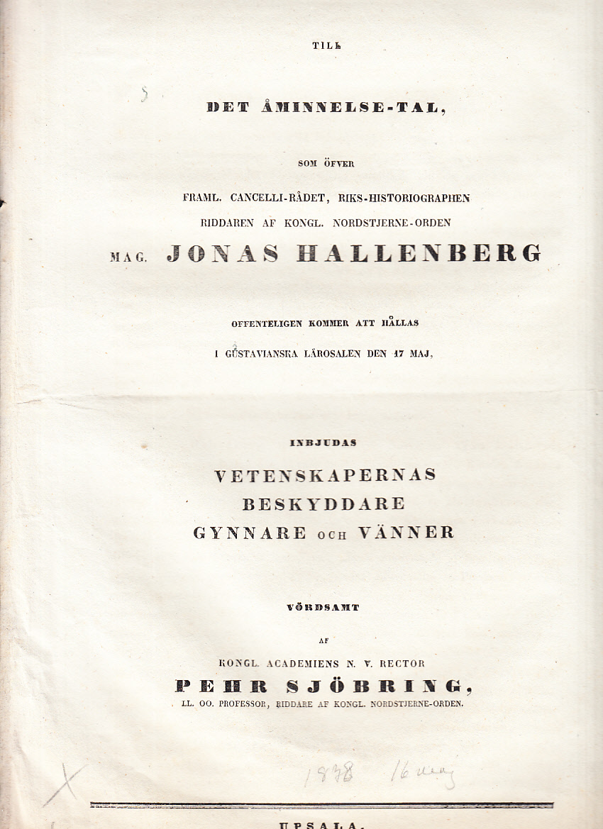 Till det åminnelse-tal, som öfver framl. cancelli-rådet, riks-historiographen, riddaren af kongl. Nordstjerne-orden, mag. Jonas Hallenberg offenteligen kommer att hållas i gustavianska lärosalen den 17 maj, inbjudas vetenskapernas beskyddare, gynnare och vänner vördsamt af kongl. Academiens n. v. rector Pehr Sjöbring ...