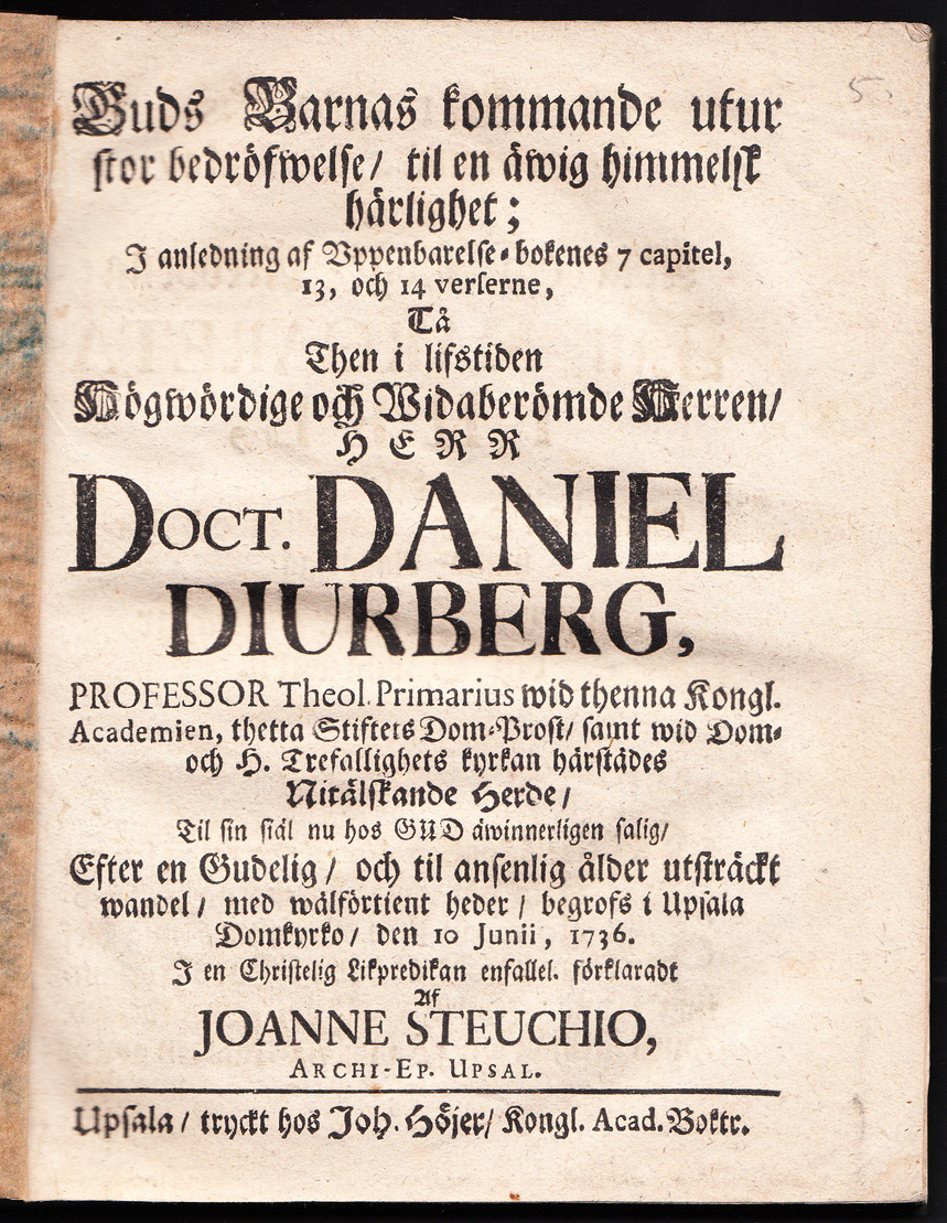 Guds barnas kommande utur stor bedröfwelse, til en äwig himmelsk härlighet; i anledning af Vppenbarelse- bokenes 7 capitel, 13, och 14 verserne, tå ... Daniel Diurberg, professor theol. primarius wid thenna kongl. academien, thetta stiftets dom-prost, samt wid dom- och H. Trefallighets kyrkan härstädes nitälskande herde, til sin siäl nu hos Gud äwinnerligen salig, efter en gudelig, och til ansenlig ålder utsträckt wandel, med wälförtient heder, begrofs i Upsala domkyrko, den 10 junii, 1736. I en christelig likpredikan enfallel. förklaradt af Joanne Steuchio ...