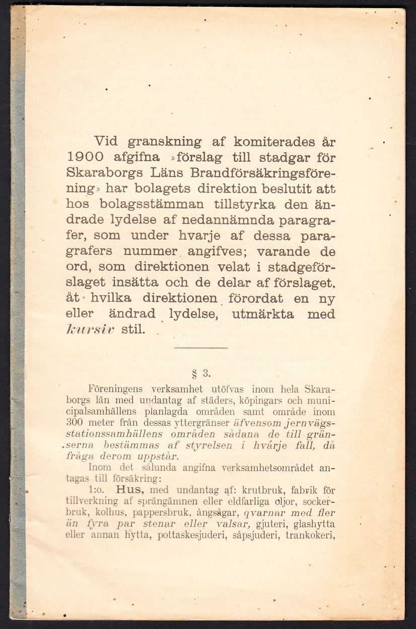 Vid granskning af komiterades år 1900 afgifna ‘förslag till stadgar för Skaraborgs läns brandförsäkringsförening’ har bolagets direktion beslutit att hos bolagsstämman tillstyrka den ändrade lydelse af nedannämnda paragrafer, som under hvarje af dessa paragrafers nummer angifves; varande de ord, som direktionen velat i stadgeförslaget insätta och de delar af förslaget, åt hvilka direktionen förordat en ny eller ändrad lydelse, utmärkta med kursiv stil [= rubrik].