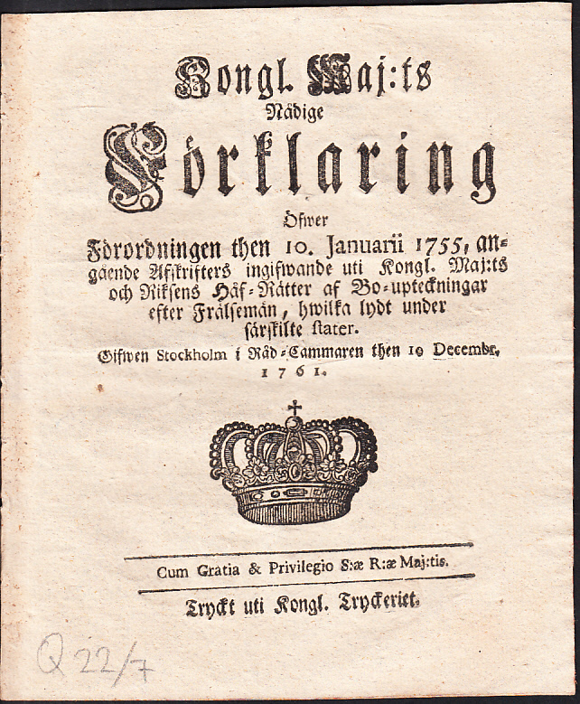 Kongl. Maj:ts Nådige Förklaring Öfwer Förordningen then 10. Januarii 1755, angående Afskrifters ingifwande uti Kongl. Maj:ts och Riksens Håf-Rätter af Bo-upteckningar efter Frälsemän, hwilka lydt under särskilte stater. Gifwen Stockholm i Råd-Cammaren then 10 Decembr. 1761.