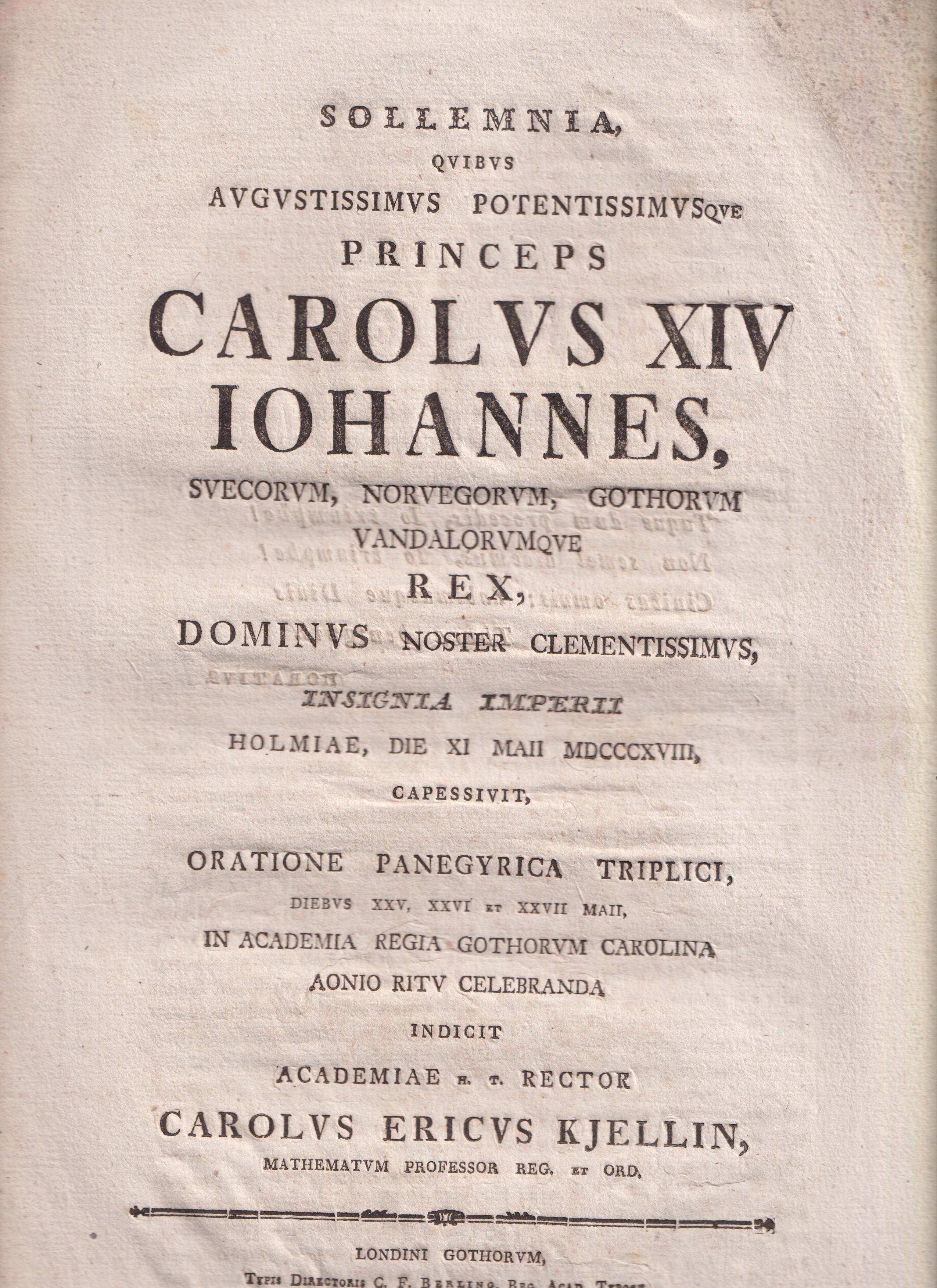 Sollemnia, qvibvs avgvstissimvs potentissimvsqve princeps Carolvs XIV Iohannes, Svecorvm, Norvegorvm, Gothorvm Vandalorvmqve rex, dominvs noster clementissimvs, insignia imperii Holmiae, die XI Maii MDCCCXVIII, capessivit, oratione panegyrica triplici, diebvs XXV, XXVI et XXVII Maii, in Academia regia Gothorvm Carolina Aonio ritv celebranda indicit Academiae h. t. rector Carolvs Ericvs Kjellin ...