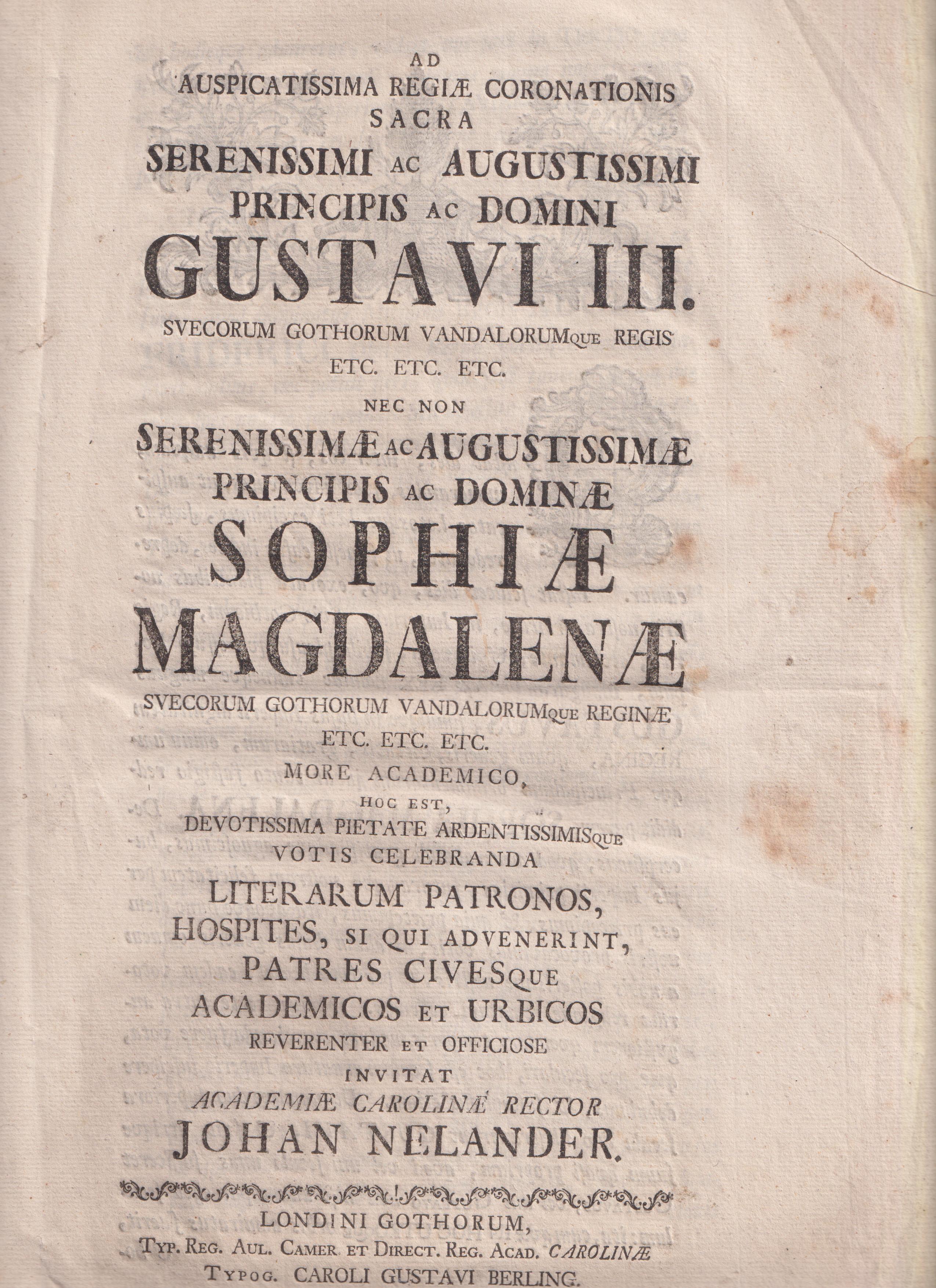 Ad auspicatissima regiæ coronationis sacra serenissimi ac augustissimi principis ac domini Gustavi III. Svecorum Gothorum Vandalorumque regis etc. etc. etc. nec non serenissimæ ac augustissimæ principis ac dominæ Sophiæ Magdalenæ Svecorum Gothorum Vandalorumque reginæ etc. etc. etc. more academico, hoc est, devotissima pietate ardentissimisque votis celebranda literarum patronos, hospites, si qui advenerint, patres civesque academicos et urbicos reverenter et officiose invitat Academiæ Carolinæ rector Johan Nelander.