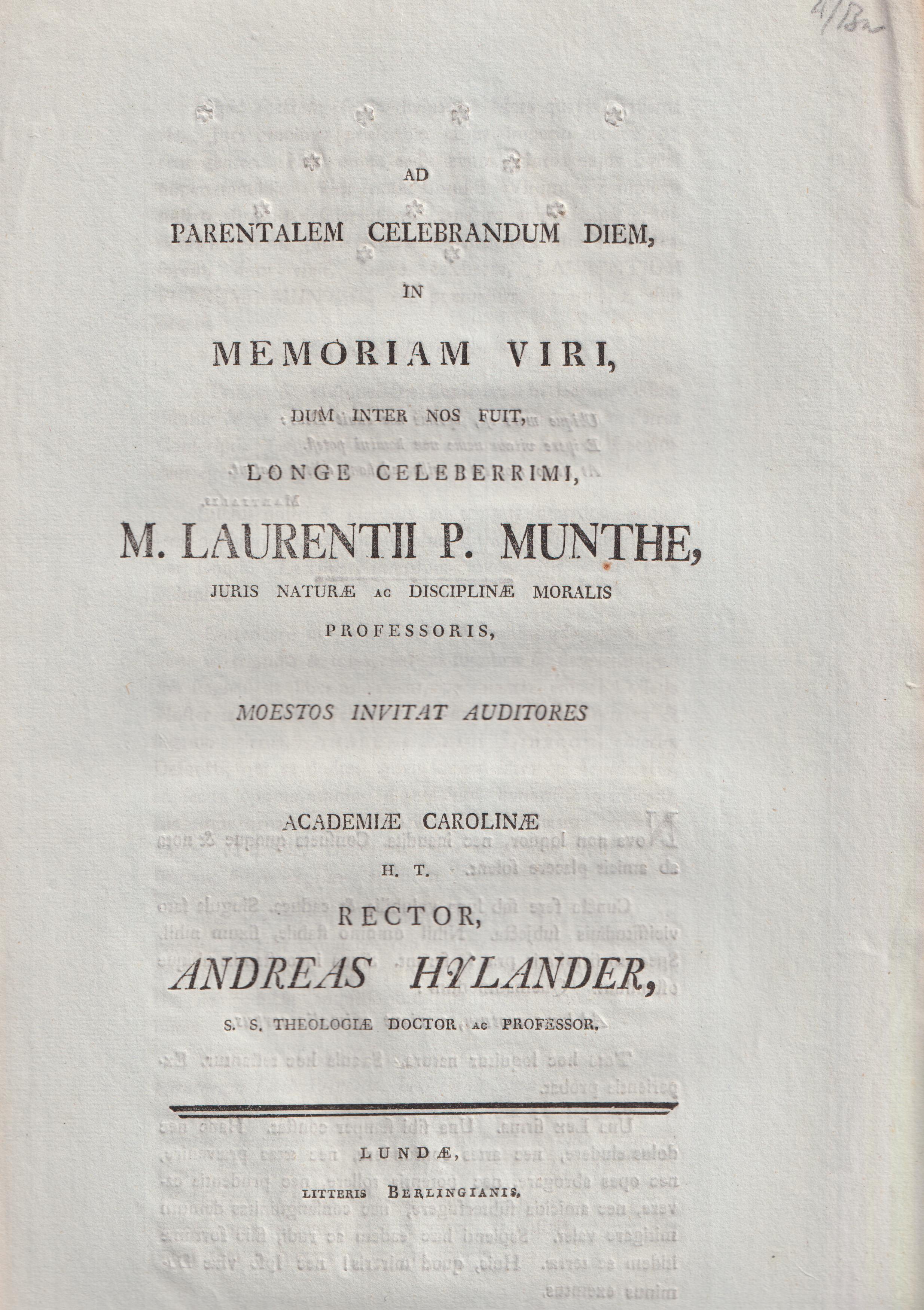 Ad parentalem celebrandum diem in memoriam viri, dum inter nos fuit, longe celeberrimi m. Laurentii P. Munthe, juris naturæ ac disciplinæ moralis professoris moestos invitat auditores Academiæ Carolinæ rector Andreas Hylander ...