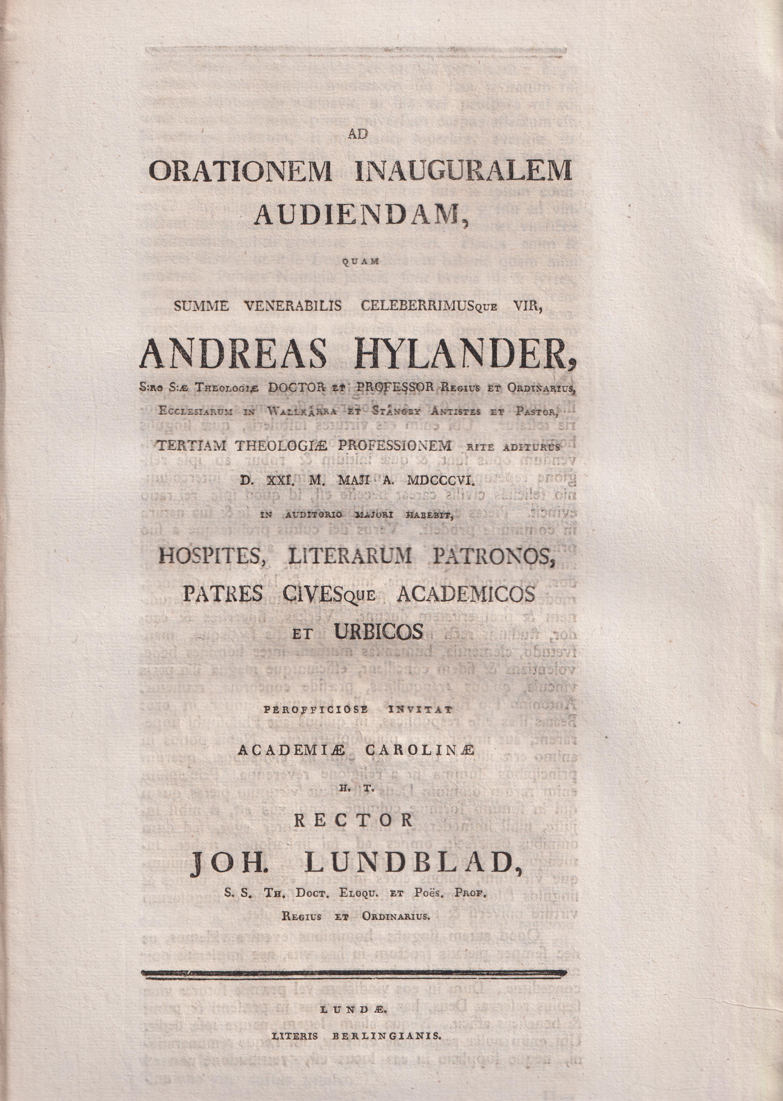 Ad orationem inauguralem audiendam, quam summe venerabilis celeberrimusque vir, Andreas Hylander, s:ro s:æ theologiæ doctor et professor regius et ordinarius, ecclesiarum in Wallkärra et Stångby antistes et pastor, tertiam theologiæ professionem rite aditurus d. XXI. m. Maji a. MDCCCVI. in auditorio majori habebit, hospites, literarum patronos, patres civesque academicos et urbicos perofficiose invitat Academiæ Carolinæ h. t. rector Joh. Lundblad ...