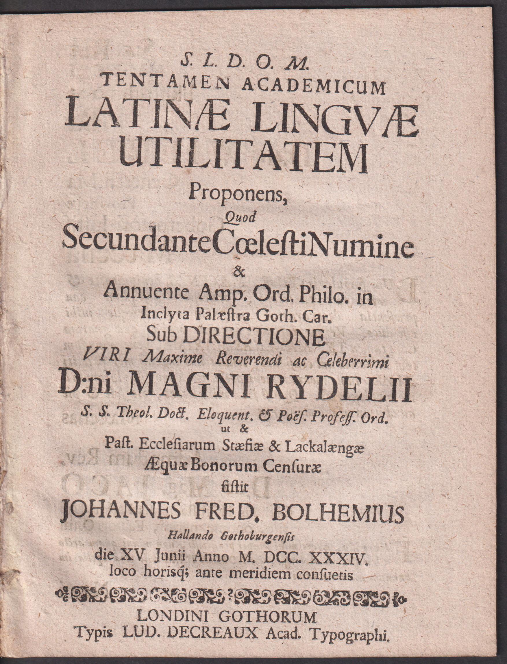 Tentamen academicum Latinæ lingvæ utilitatem proponens, quod secundante cœlesti numine & annuente amp. ord. philo. in inclyta palæstra Goth. Car. sub directione ... d:ni Magni Rydelii, ... æquæ bonorum censuræ sistit Johannes Fred. Bolhemius Hallando Gothuburgensis die XV Junii anno M.DCC.XXXIV. loco horis´q; ante meridiem consuetis.
