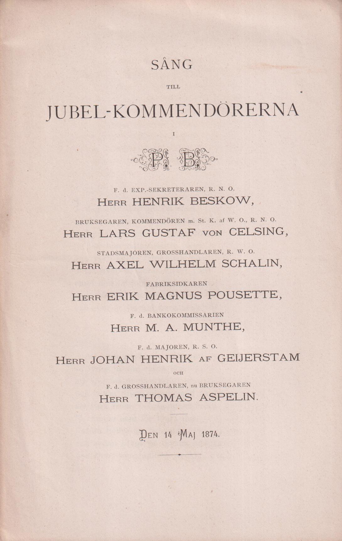 Sång till jubel-kommendörerna i P.B. F.d. Exp.-sekreteraren, R.N.O. herr Henrik Beskow, Bruksegaren, kommendören m St. K. af W.O., R.N.O. herr Lars Gustaf von Celsing, Stadsmajoren, grosshandlaren, R.W.O. herr Axel Wilhelm Schalin, Fabriksidkaren herr Erik Magnus Pousette, F.d. bankokommissarien herr M.A. Munthe, F.d. majoren, R.S.O. herr Johan Henrik af Geijerstam och F.d. grosshandlaren, nu bruksegaren herr Thomas Aspelin. Den 14 maj 1874.