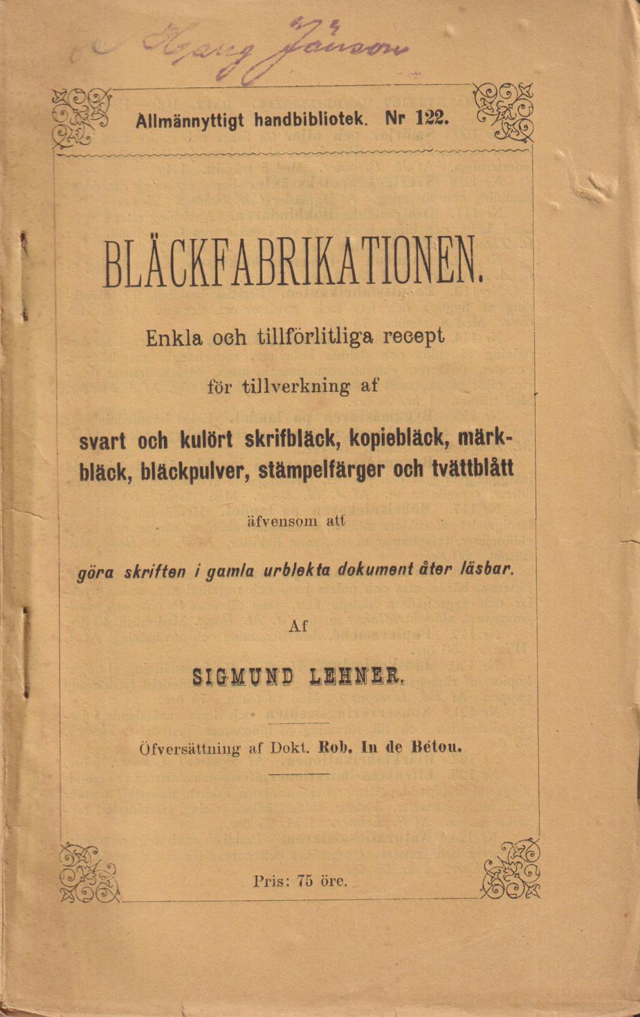 Bläckfabrikationen. Enkla och tillförlitliga recept för tillverkning af svart och kulört skrifbläck, kopiebläck, märkbläck, bläckpulver, stämpelfärger och tvättblått äfvensom att göra skriften i gamla, urblekta dokument åter läsbar. Af Sigmund Lehner Öfversättning af Dokt. Rob. In de Bétou. [Utg. av] Sigfrid Flodins förlag.