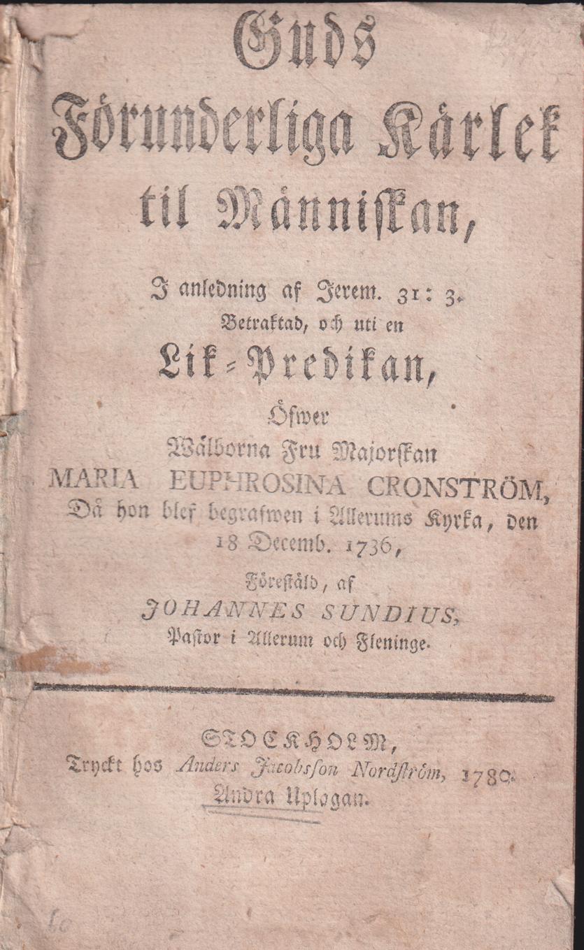 Guds förunderliga kärlek til människan, i anledning af Jerem. 31:3. Betraktad, och uti en lik-predikan, öfwer wälborna fru majorskan Maria Euphrosina Cronström, då hon blef begrafwen i Allerums kyrka, den 18 decemb. år 1736, förestäld, af Johannes Sundius ...